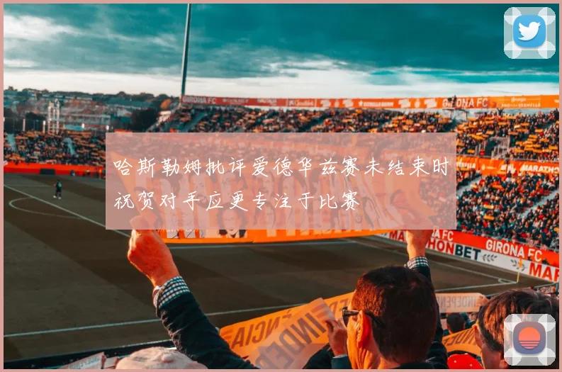 哈斯勒姆批评爱德华兹赛未结束时祝贺对手应更专注于比赛