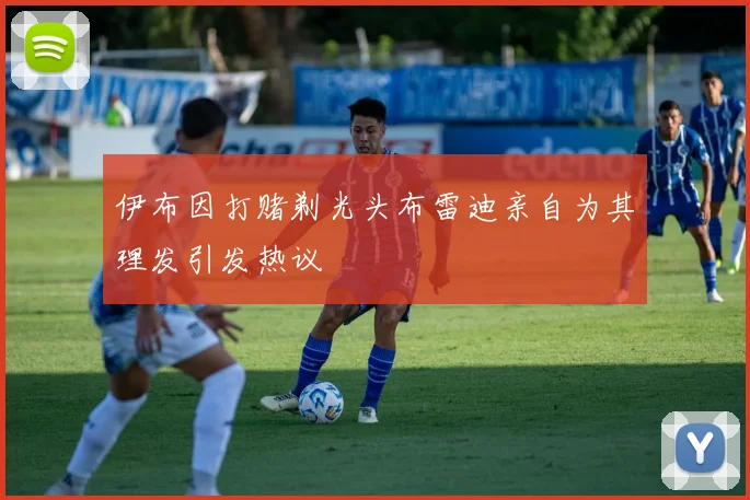 伊布因打赌剃光头布雷迪亲自为其理发引发热议
