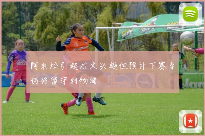 阿利松引起尤文兴趣但预计下赛季仍将留守利物浦