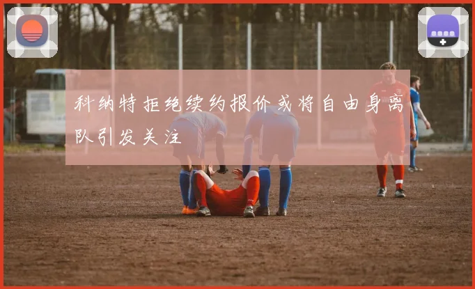 科纳特拒绝续约报价或将自由身离队引发关注