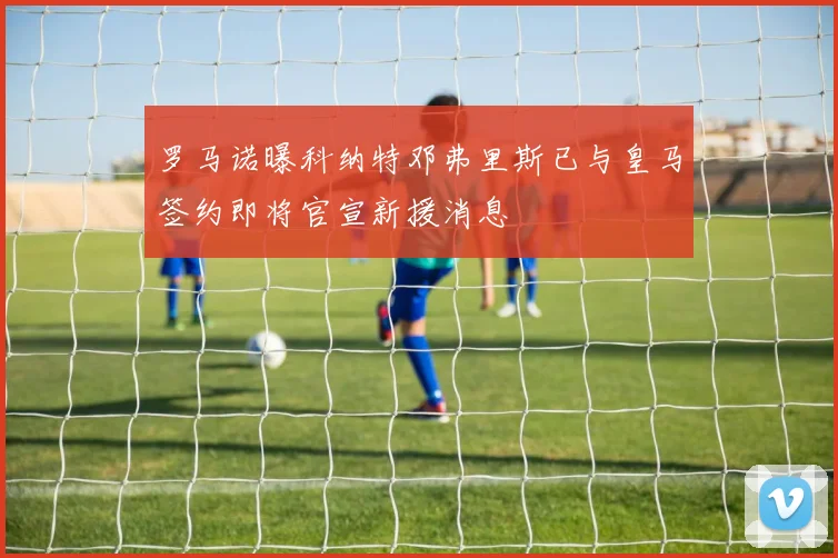 罗马诺曝科纳特邓弗里斯已与皇马签约即将官宣新援消息