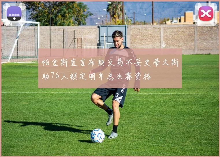 帕金斯直言布朗交易不妥史蒂文斯助76人锁定明年总决赛资格