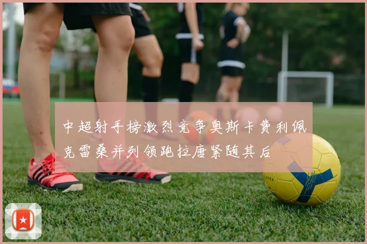 中超射手榜激烈竞争奥斯卡费利佩克雷桑并列领跑拉唐紧随其后
