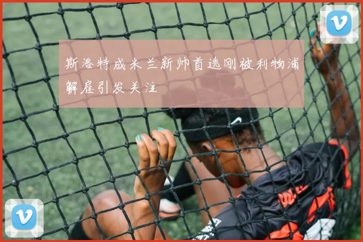 斯洛特成米兰新帅首选刚被利物浦解雇引发关注