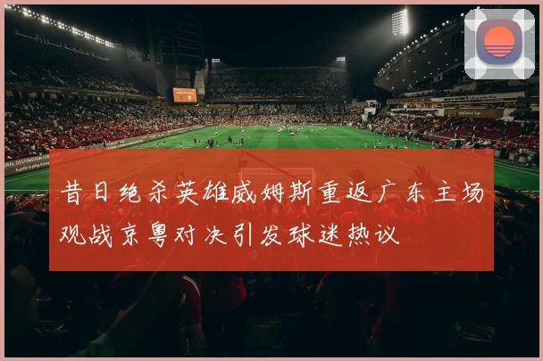 昔日绝杀英雄威姆斯重返广东主场观战京粤对决引发球迷热议