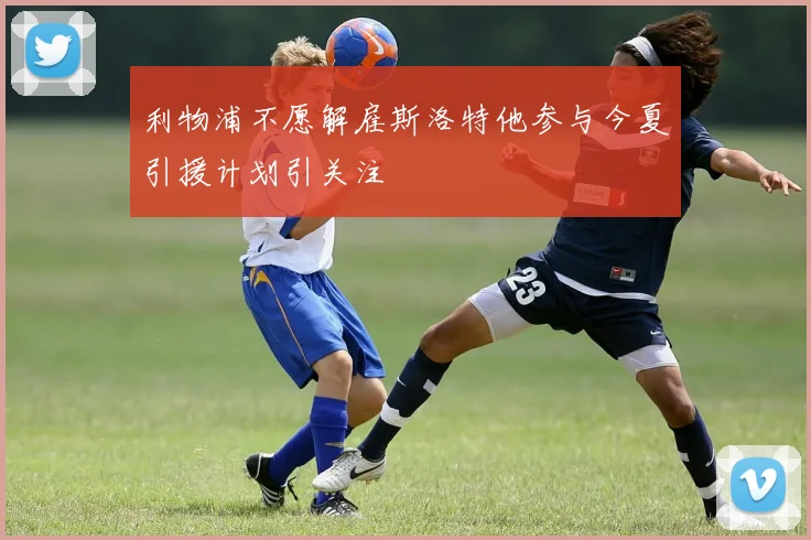 利物浦不愿解雇斯洛特他参与今夏引援计划引关注