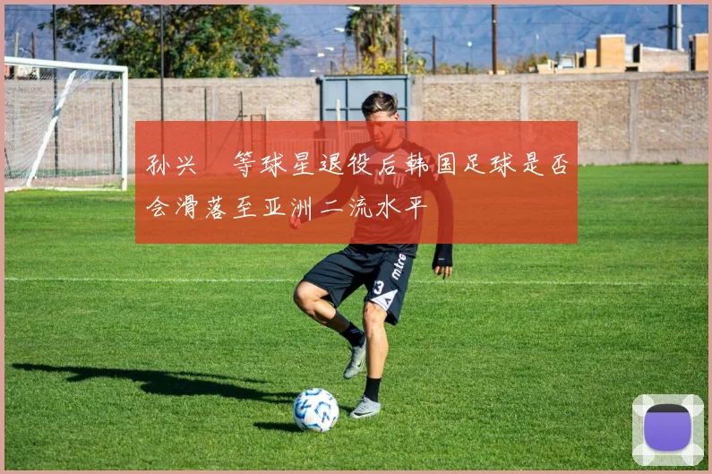 孙兴慜等球星退役后韩国足球是否会滑落至亚洲二流水平