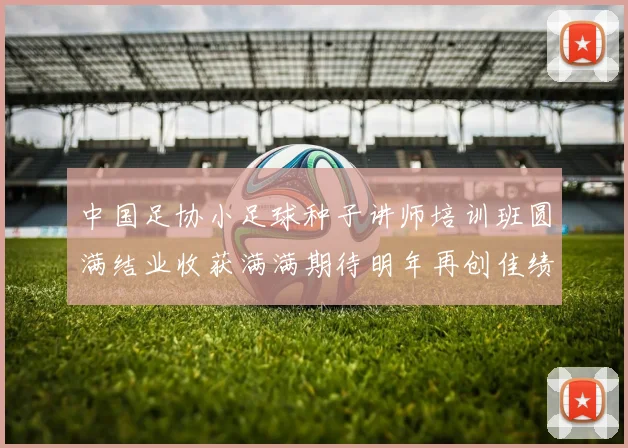 中国足协小足球种子讲师培训班圆满结业收获满满期待明年再创佳绩